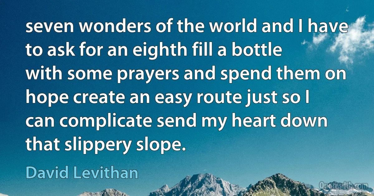 seven wonders of the world and I have to ask for an eighth fill a bottle with some prayers and spend them on hope create an easy route just so I can complicate send my heart down that slippery slope. (David Levithan)