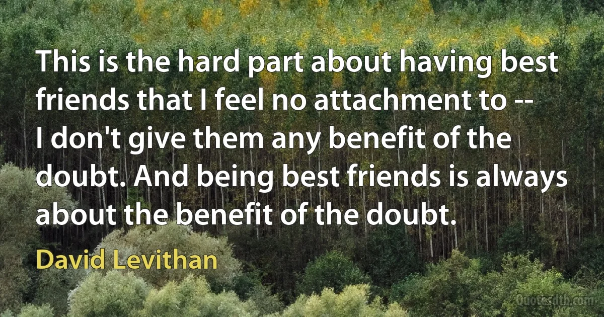 This is the hard part about having best friends that I feel no attachment to -- I don't give them any benefit of the doubt. And being best friends is always about the benefit of the doubt. (David Levithan)