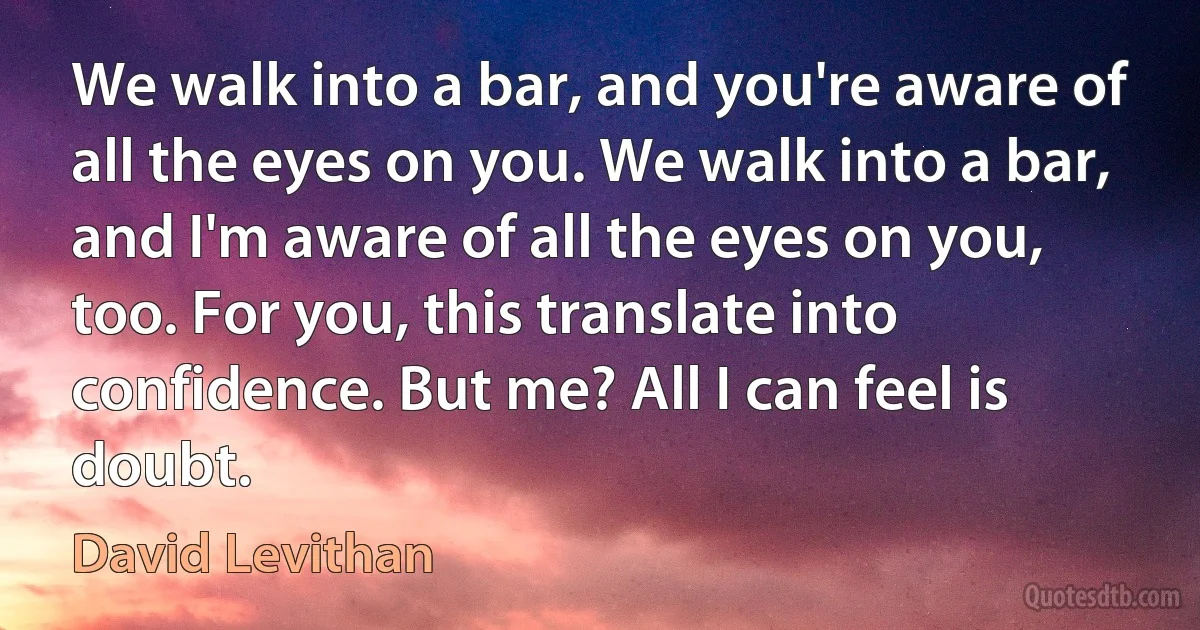 We walk into a bar, and you're aware of all the eyes on you. We walk into a bar, and I'm aware of all the eyes on you, too. For you, this translate into confidence. But me? All I can feel is doubt. (David Levithan)