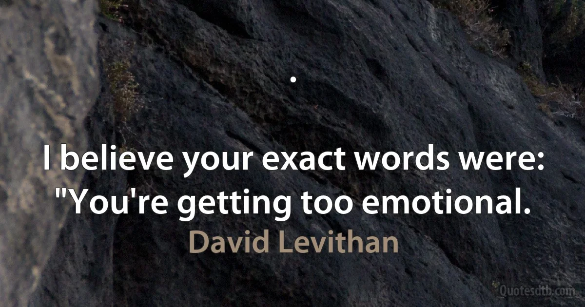 .

I believe your exact words were: "You're getting too emotional. (David Levithan)