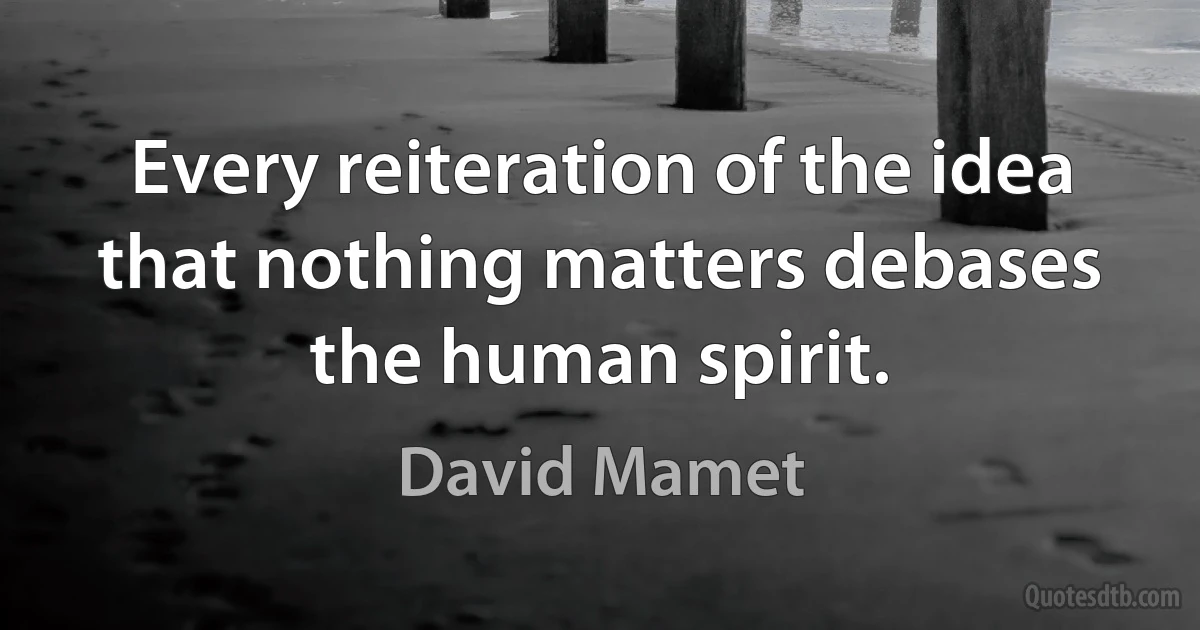 Every reiteration of the idea that nothing matters debases the human spirit. (David Mamet)