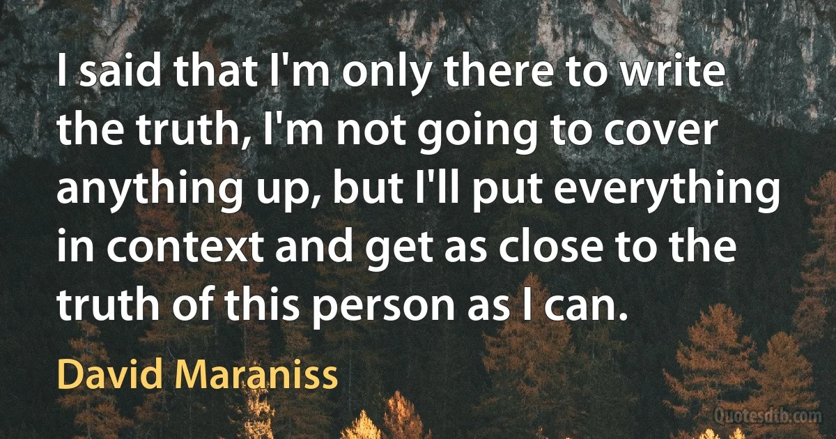 I said that I'm only there to write the truth, I'm not going to cover anything up, but I'll put everything in context and get as close to the truth of this person as I can. (David Maraniss)