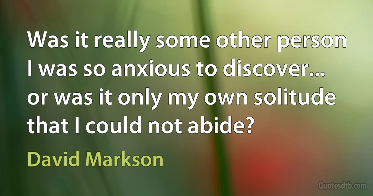 Was it really some other person I was so anxious to discover... or was it only my own solitude that I could not abide? (David Markson)