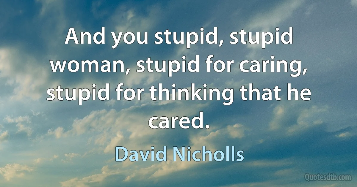 And you stupid, stupid woman, stupid for caring, stupid for thinking that he cared. (David Nicholls)