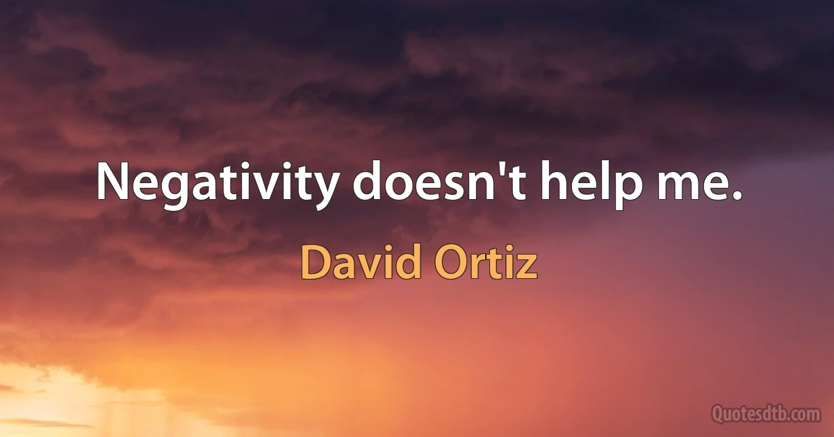 Negativity doesn't help me. (David Ortiz)