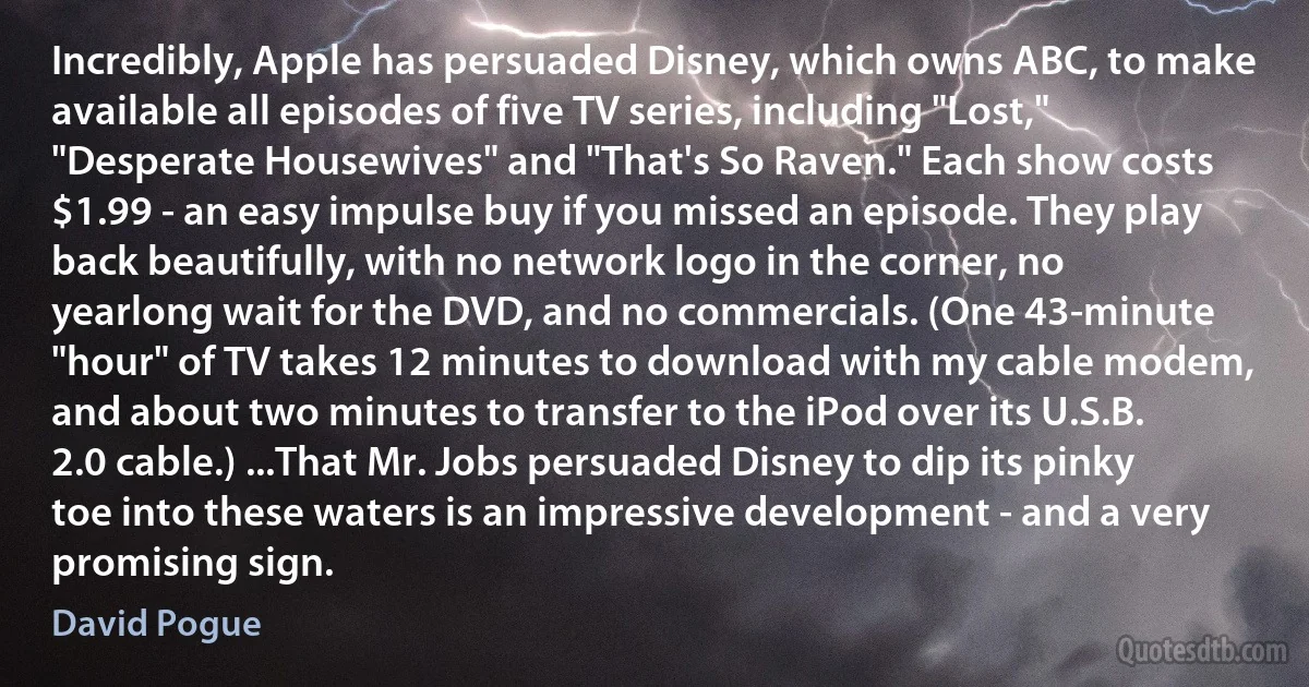 Incredibly, Apple has persuaded Disney, which owns ABC, to make available all episodes of five TV series, including "Lost," "Desperate Housewives" and "That's So Raven." Each show costs $1.99 - an easy impulse buy if you missed an episode. They play back beautifully, with no network logo in the corner, no yearlong wait for the DVD, and no commercials. (One 43-minute "hour" of TV takes 12 minutes to download with my cable modem, and about two minutes to transfer to the iPod over its U.S.B. 2.0 cable.) ...That Mr. Jobs persuaded Disney to dip its pinky toe into these waters is an impressive development - and a very promising sign. (David Pogue)