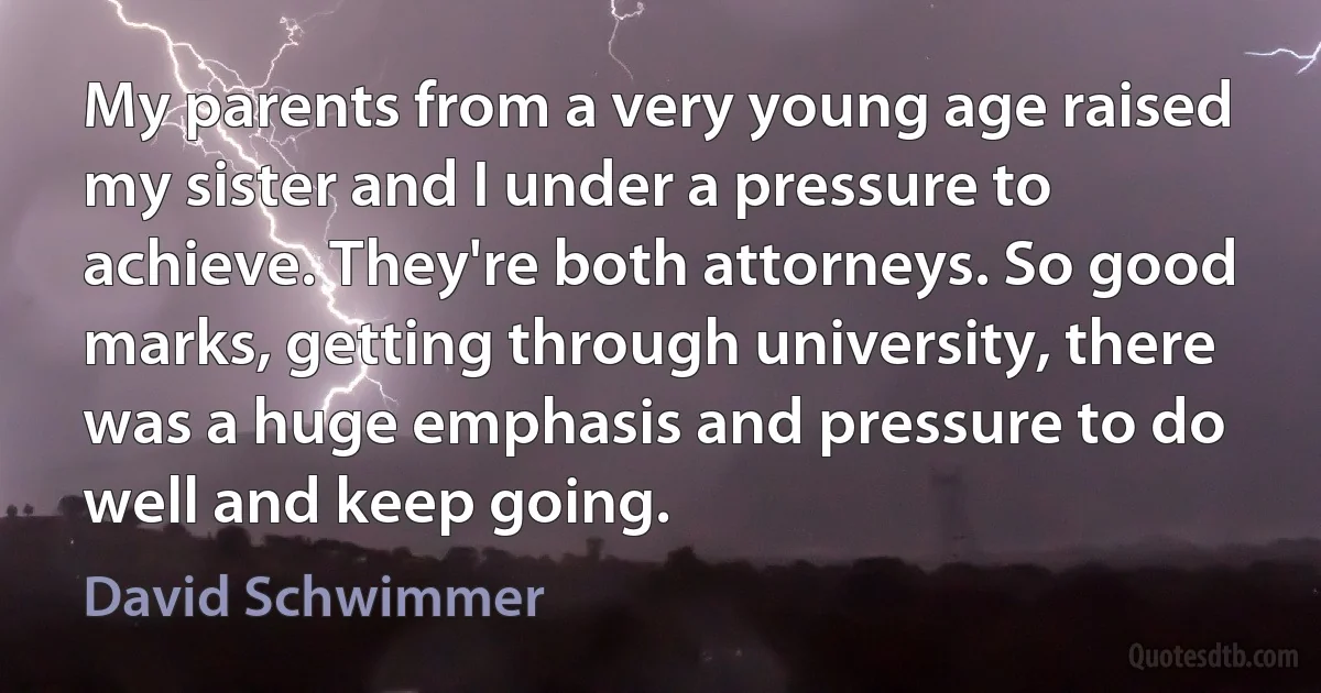 My parents from a very young age raised my sister and I under a pressure to achieve. They're both attorneys. So good marks, getting through university, there was a huge emphasis and pressure to do well and keep going. (David Schwimmer)