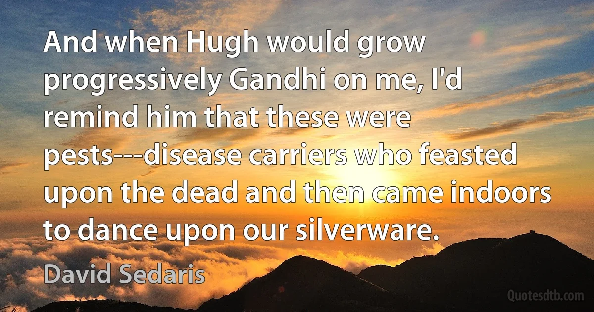 And when Hugh would grow progressively Gandhi on me, I'd remind him that these were pests---disease carriers who feasted upon the dead and then came indoors to dance upon our silverware. (David Sedaris)