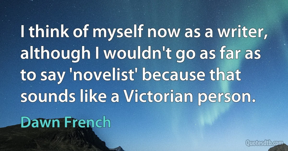 I think of myself now as a writer, although I wouldn't go as far as to say 'novelist' because that sounds like a Victorian person. (Dawn French)