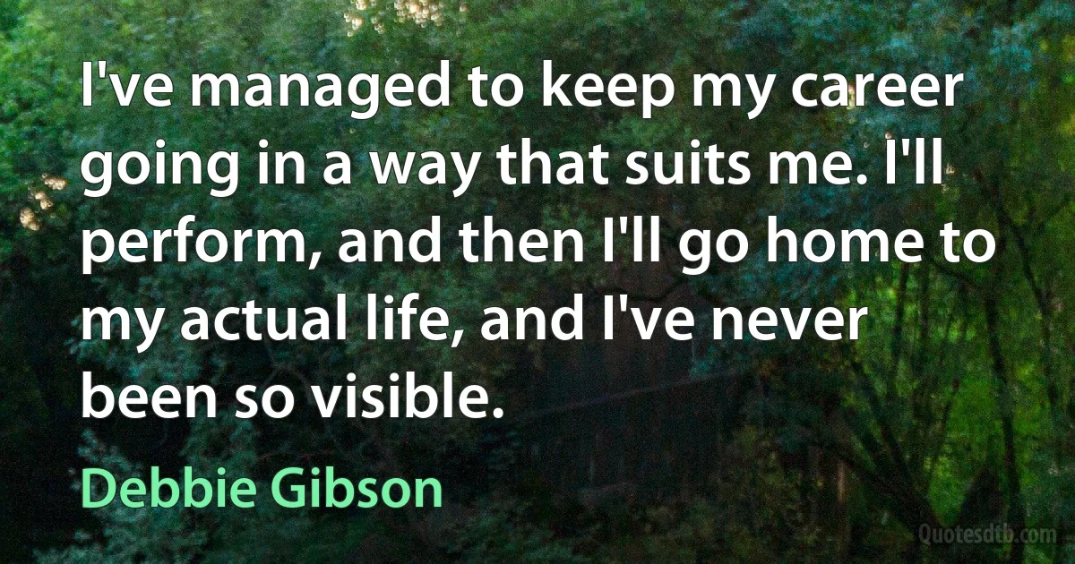 I've managed to keep my career going in a way that suits me. I'll perform, and then I'll go home to my actual life, and I've never been so visible. (Debbie Gibson)