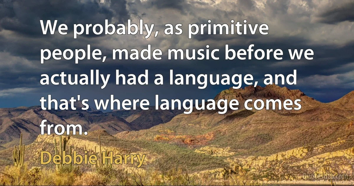 We probably, as primitive people, made music before we actually had a language, and that's where language comes from. (Debbie Harry)