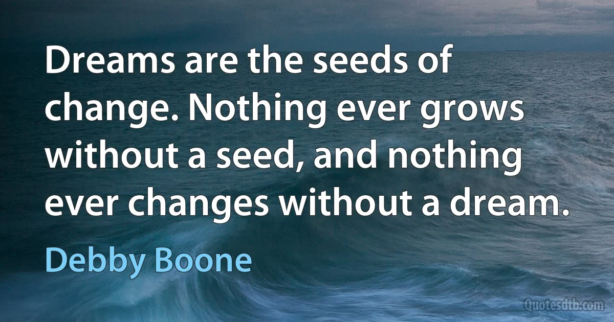 Dreams are the seeds of change. Nothing ever grows without a seed, and nothing ever changes without a dream. (Debby Boone)