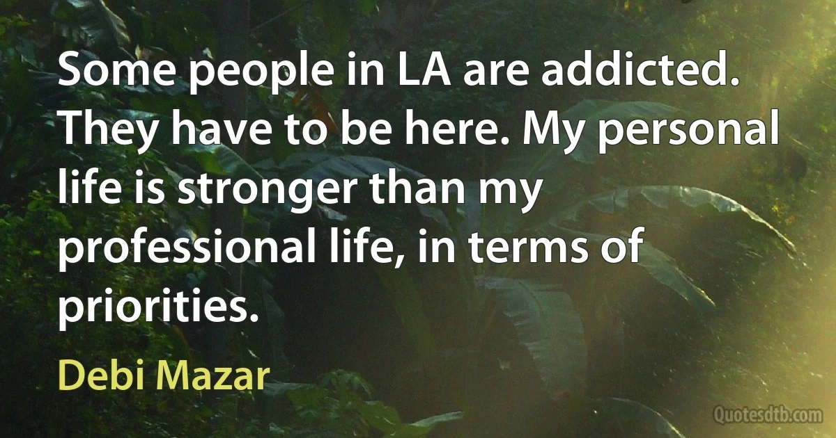 Some people in LA are addicted. They have to be here. My personal life is stronger than my professional life, in terms of priorities. (Debi Mazar)