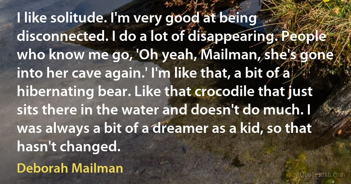 I like solitude. I'm very good at being disconnected. I do a lot of disappearing. People who know me go, 'Oh yeah, Mailman, she's gone into her cave again.' I'm like that, a bit of a hibernating bear. Like that crocodile that just sits there in the water and doesn't do much. I was always a bit of a dreamer as a kid, so that hasn't changed. (Deborah Mailman)