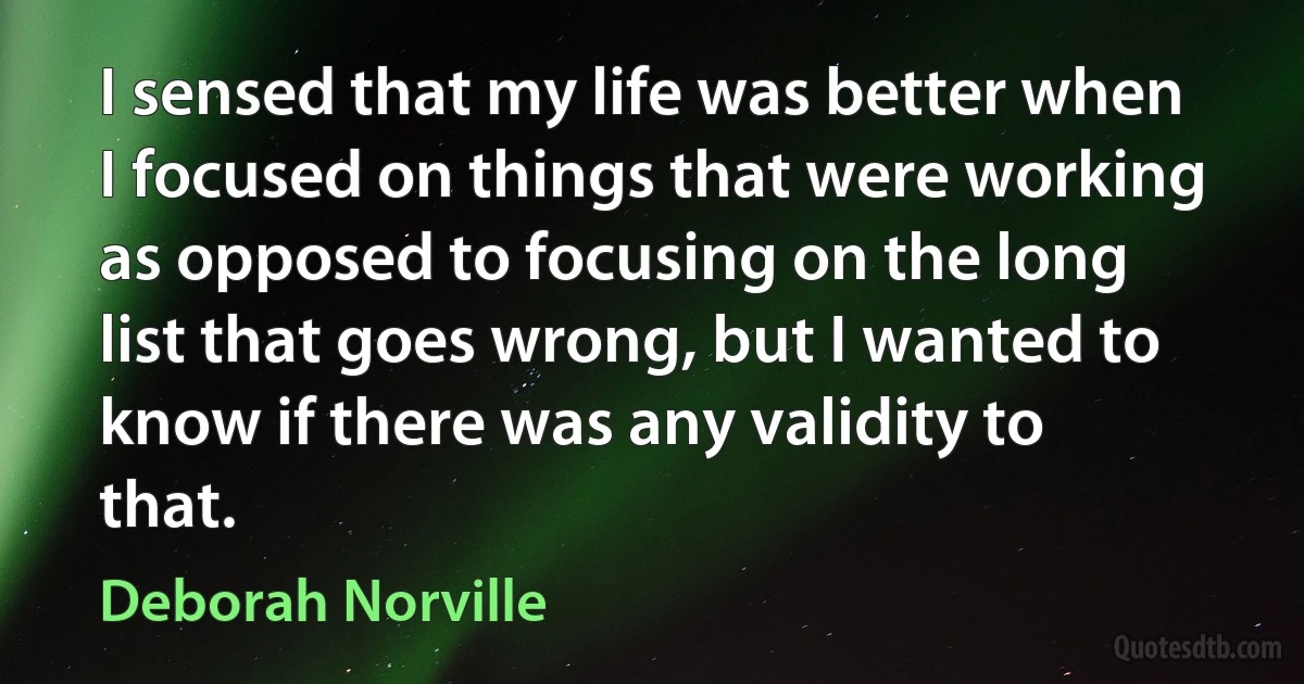 I sensed that my life was better when I focused on things that were working as opposed to focusing on the long list that goes wrong, but I wanted to know if there was any validity to that. (Deborah Norville)