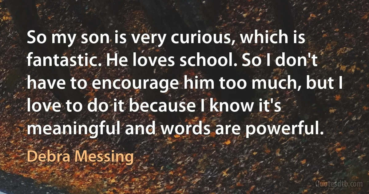 So my son is very curious, which is fantastic. He loves school. So I don't have to encourage him too much, but I love to do it because I know it's meaningful and words are powerful. (Debra Messing)