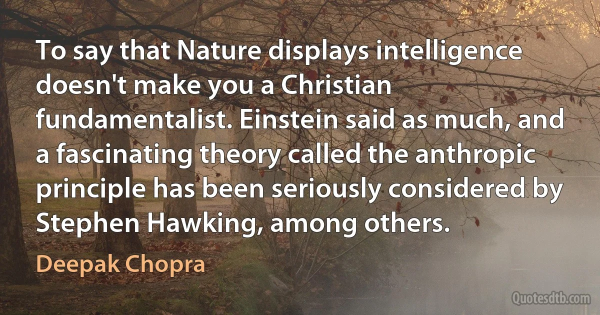 To say that Nature displays intelligence doesn't make you a Christian fundamentalist. Einstein said as much, and a fascinating theory called the anthropic principle has been seriously considered by Stephen Hawking, among others. (Deepak Chopra)