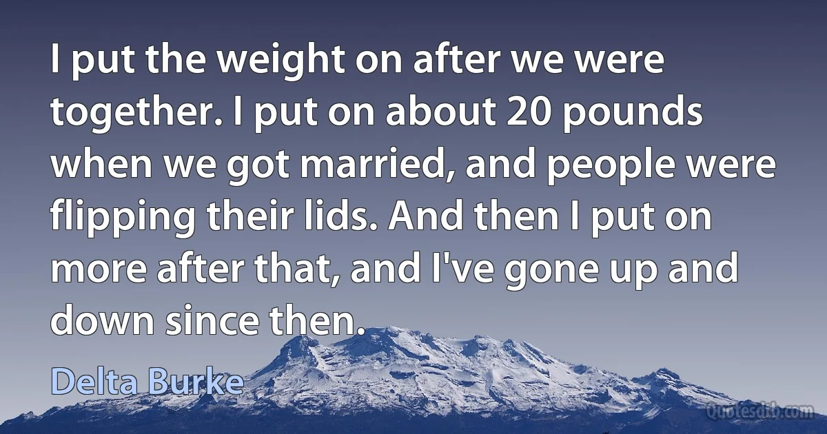 I put the weight on after we were together. I put on about 20 pounds when we got married, and people were flipping their lids. And then I put on more after that, and I've gone up and down since then. (Delta Burke)