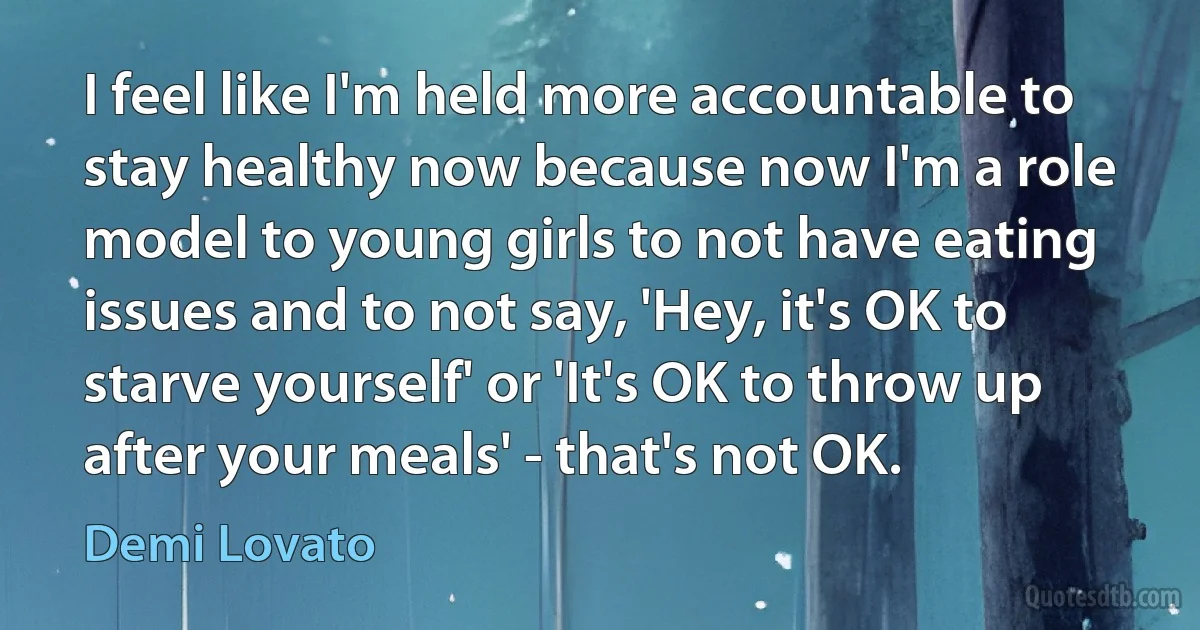 I feel like I'm held more accountable to stay healthy now because now I'm a role model to young girls to not have eating issues and to not say, 'Hey, it's OK to starve yourself' or 'It's OK to throw up after your meals' - that's not OK. (Demi Lovato)