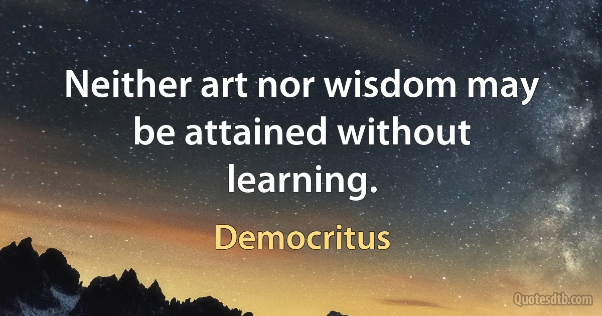 Neither art nor wisdom may be attained without learning. (Democritus)