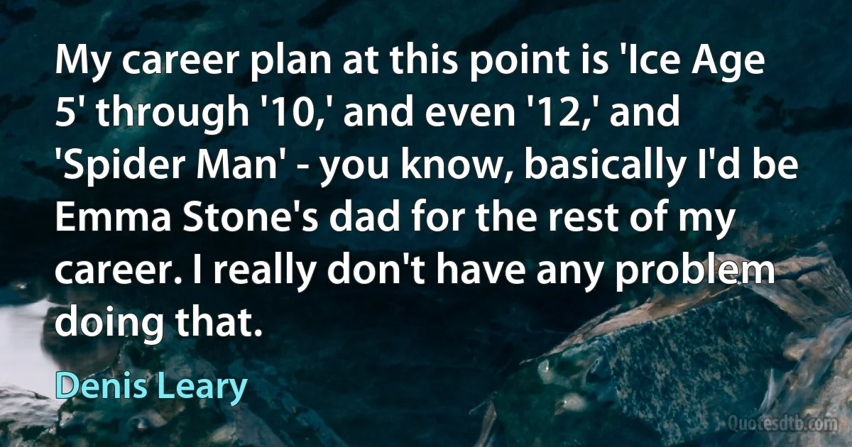 My career plan at this point is 'Ice Age 5' through '10,' and even '12,' and 'Spider Man' - you know, basically I'd be Emma Stone's dad for the rest of my career. I really don't have any problem doing that. (Denis Leary)