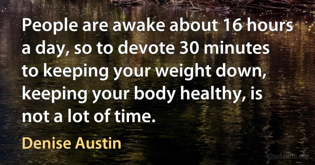 People are awake about 16 hours a day, so to devote 30 minutes to keeping your weight down, keeping your body healthy, is not a lot of time. (Denise Austin)