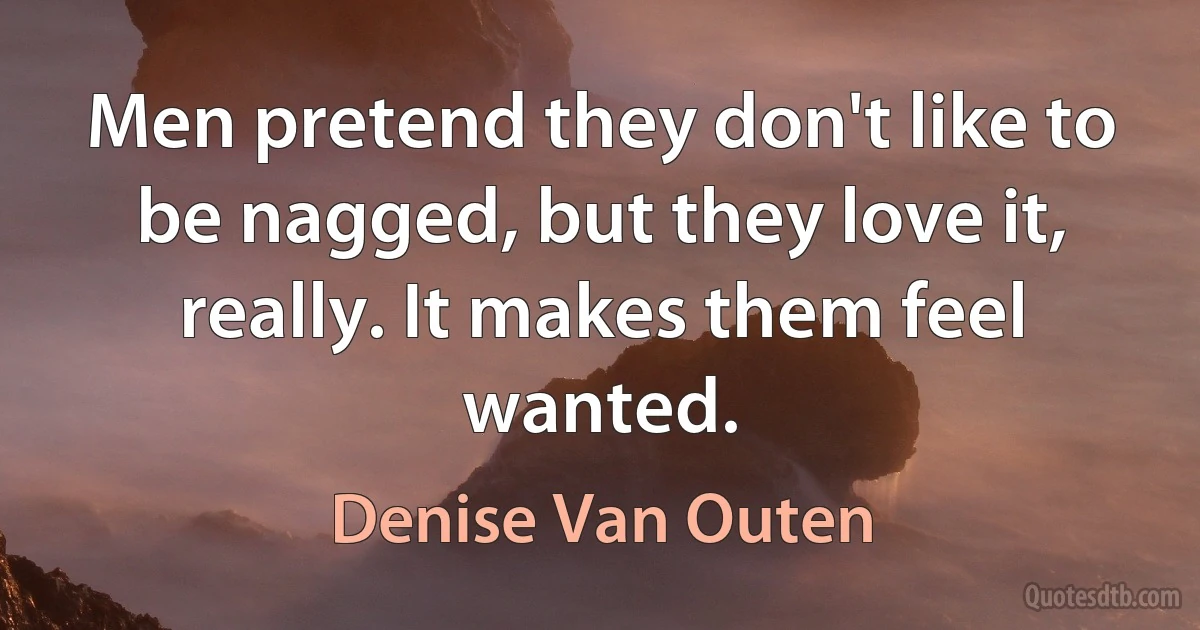 Men pretend they don't like to be nagged, but they love it, really. It makes them feel wanted. (Denise Van Outen)