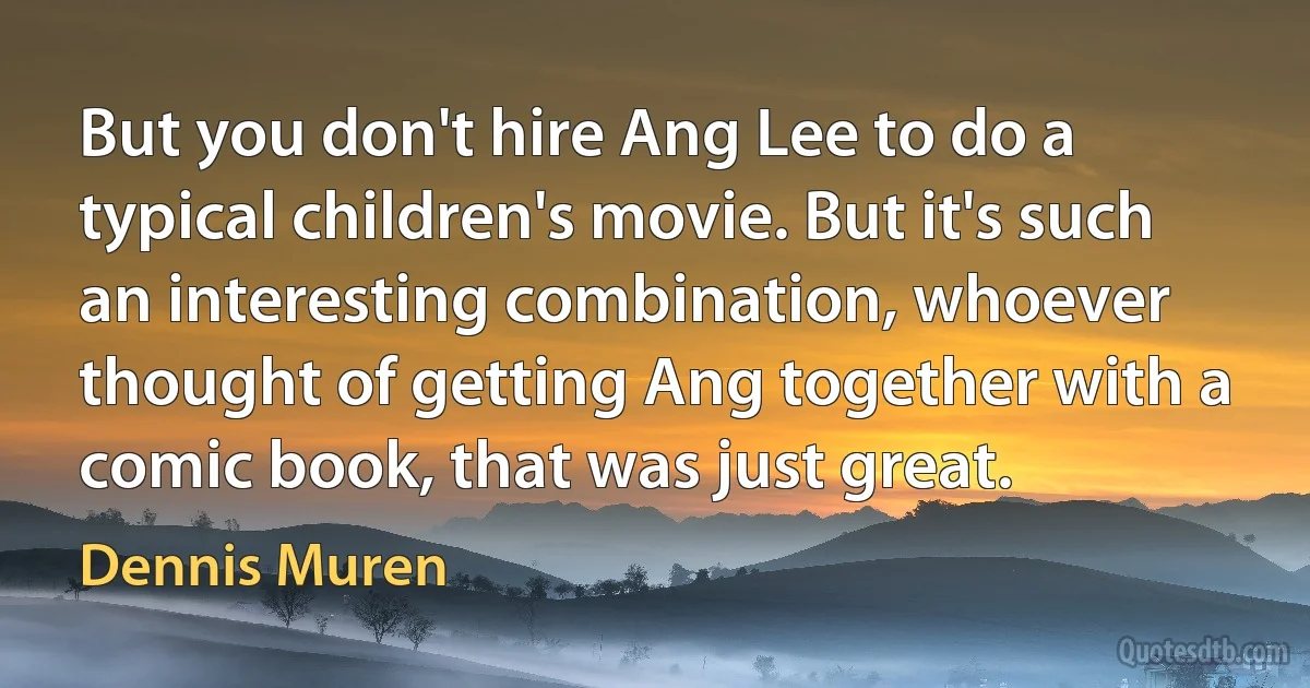 But you don't hire Ang Lee to do a typical children's movie. But it's such an interesting combination, whoever thought of getting Ang together with a comic book, that was just great. (Dennis Muren)