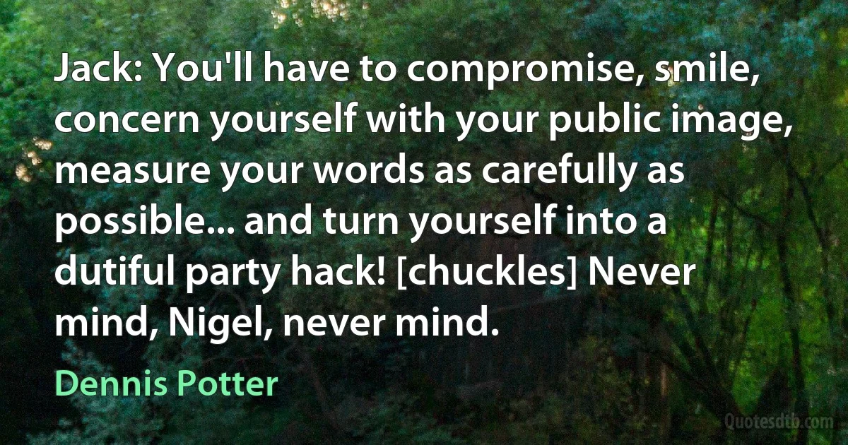 Jack: You'll have to compromise, smile, concern yourself with your public image, measure your words as carefully as possible... and turn yourself into a dutiful party hack! [chuckles] Never mind, Nigel, never mind. (Dennis Potter)