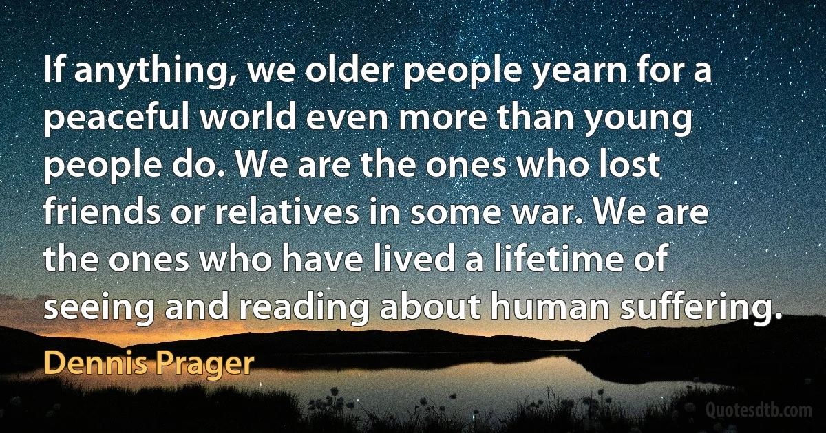 If anything, we older people yearn for a peaceful world even more than young people do. We are the ones who lost friends or relatives in some war. We are the ones who have lived a lifetime of seeing and reading about human suffering. (Dennis Prager)