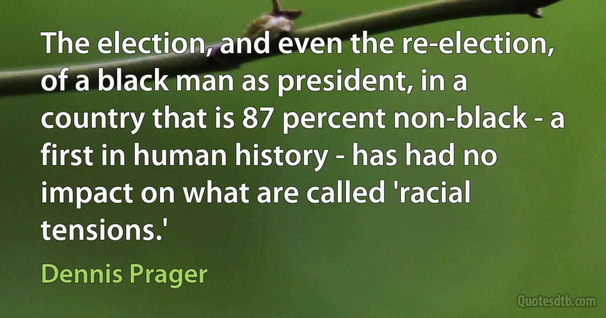 The election, and even the re-election, of a black man as president, in a country that is 87 percent non-black - a first in human history - has had no impact on what are called 'racial tensions.' (Dennis Prager)