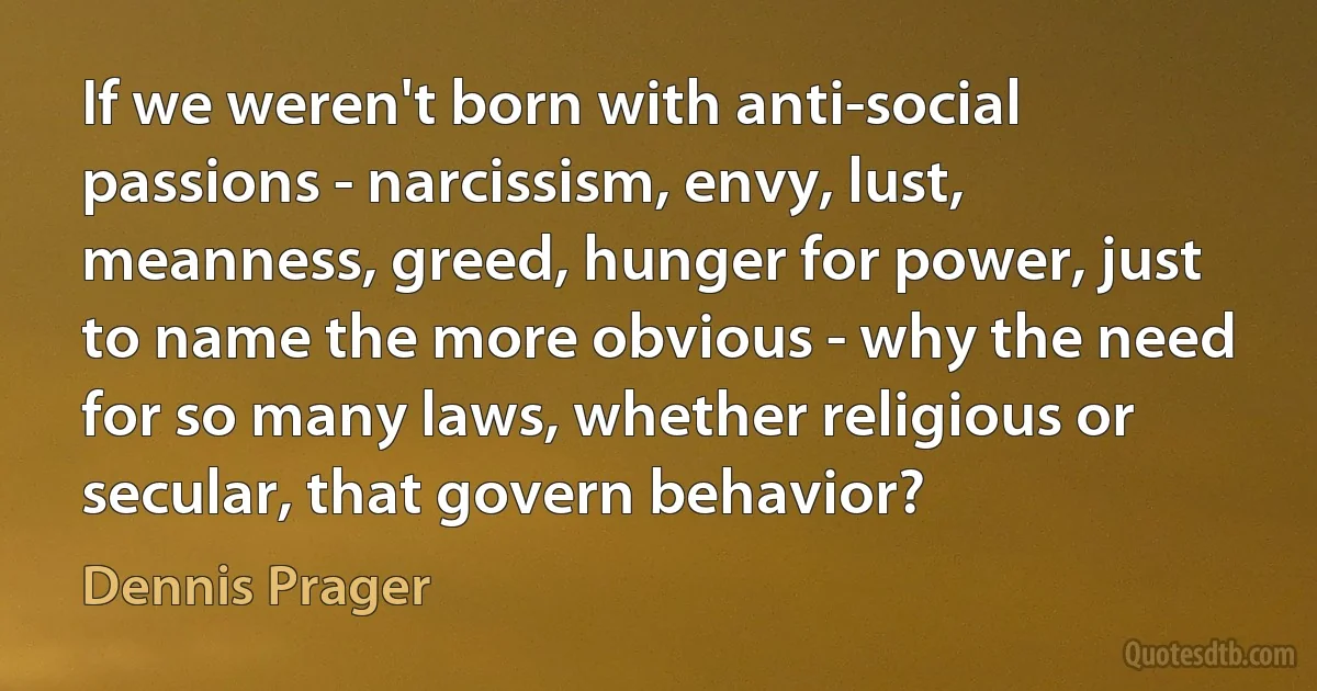 If we weren't born with anti-social passions - narcissism, envy, lust, meanness, greed, hunger for power, just to name the more obvious - why the need for so many laws, whether religious or secular, that govern behavior? (Dennis Prager)