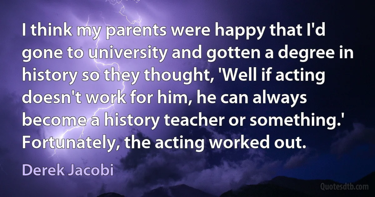 I think my parents were happy that I'd gone to university and gotten a degree in history so they thought, 'Well if acting doesn't work for him, he can always become a history teacher or something.' Fortunately, the acting worked out. (Derek Jacobi)