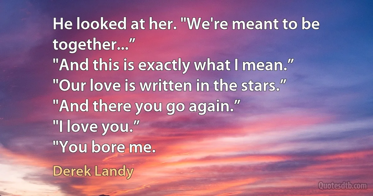 He looked at her. "We're meant to be together...”
"And this is exactly what I mean.”
"Our love is written in the stars.”
"And there you go again.”
"I love you.”
"You bore me. (Derek Landy)