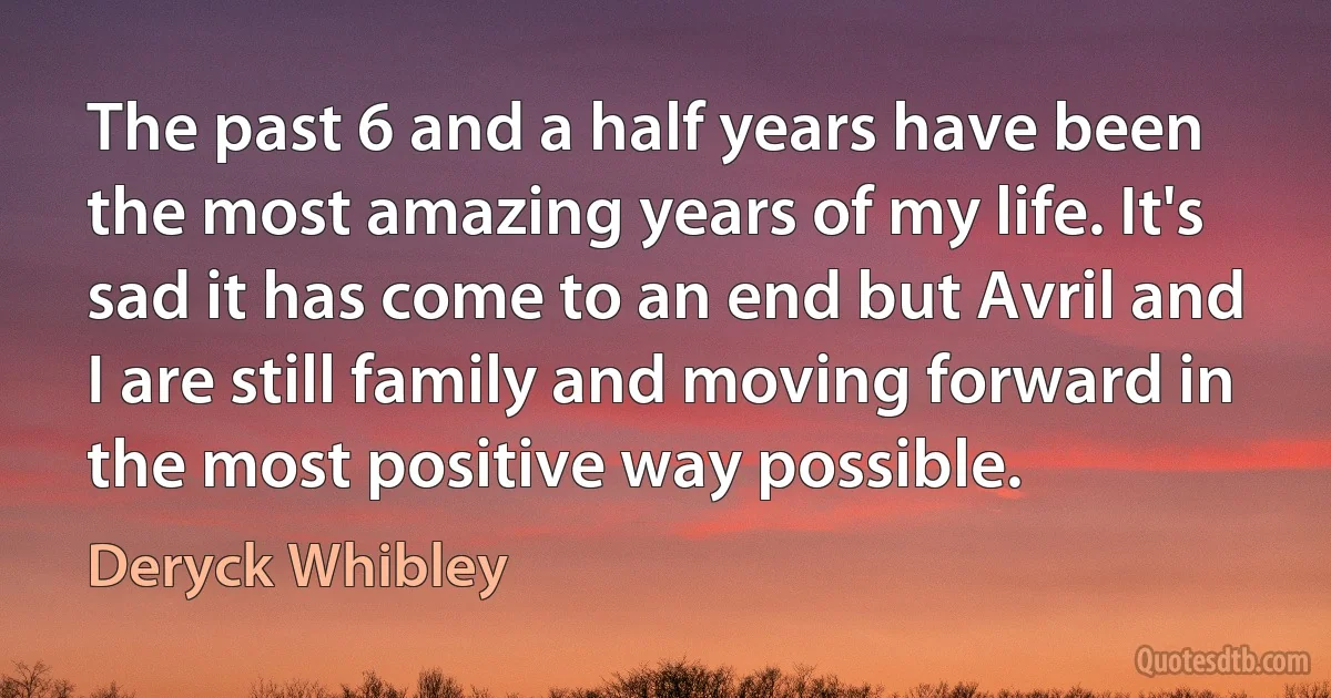 The past 6 and a half years have been the most amazing years of my life. It's sad it has come to an end but Avril and I are still family and moving forward in the most positive way possible. (Deryck Whibley)