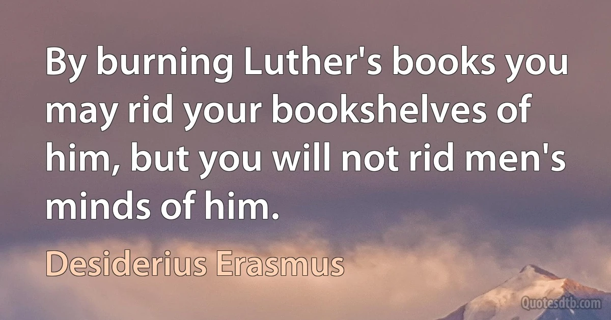 By burning Luther's books you may rid your bookshelves of him, but you will not rid men's minds of him. (Desiderius Erasmus)