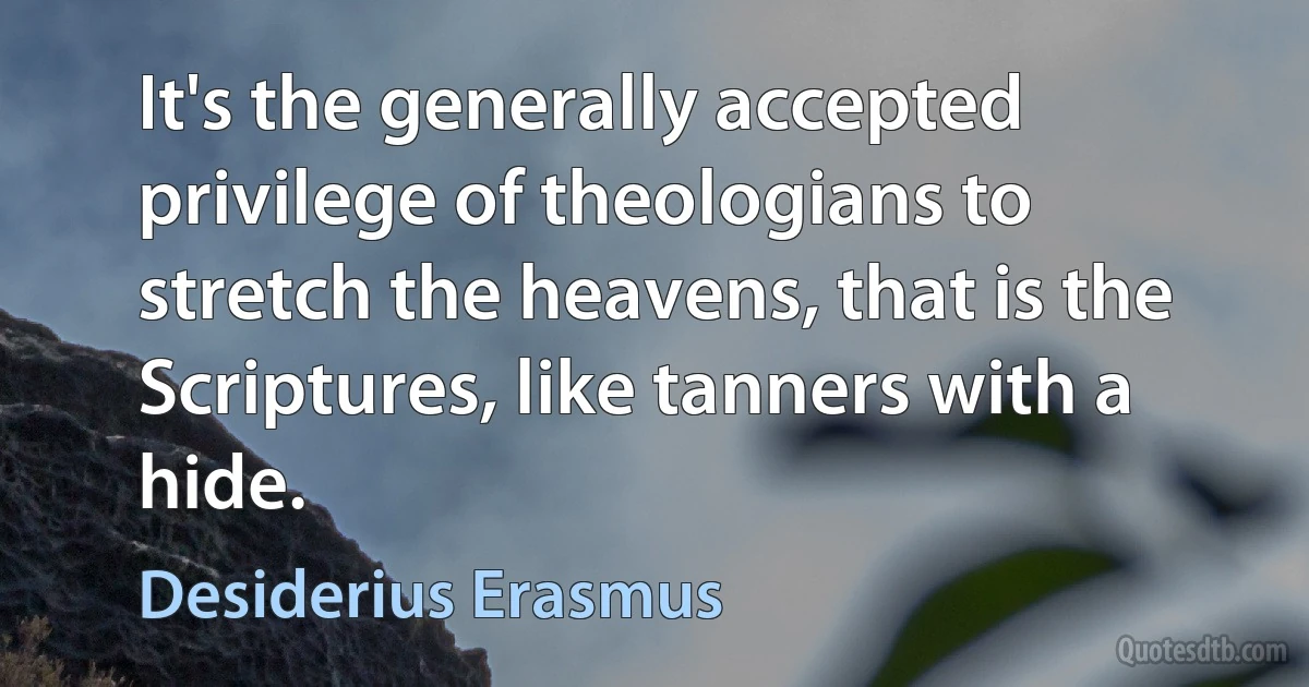 It's the generally accepted privilege of theologians to stretch the heavens, that is the Scriptures, like tanners with a hide. (Desiderius Erasmus)