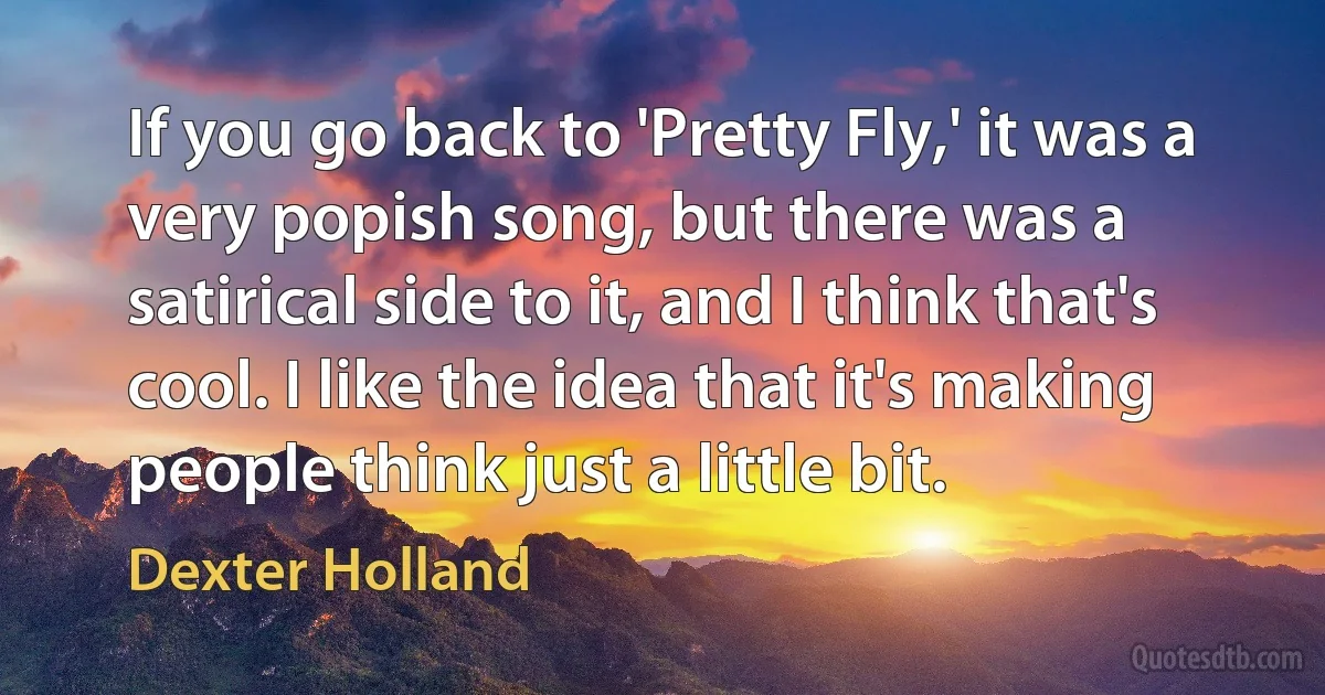 If you go back to 'Pretty Fly,' it was a very popish song, but there was a satirical side to it, and I think that's cool. I like the idea that it's making people think just a little bit. (Dexter Holland)