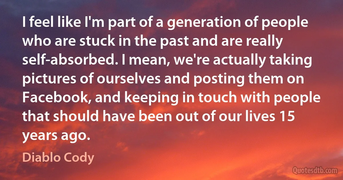 I feel like I'm part of a generation of people who are stuck in the past and are really self-absorbed. I mean, we're actually taking pictures of ourselves and posting them on Facebook, and keeping in touch with people that should have been out of our lives 15 years ago. (Diablo Cody)