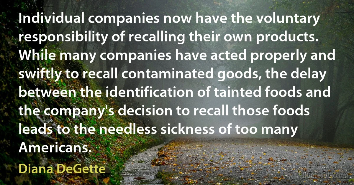 Individual companies now have the voluntary responsibility of recalling their own products. While many companies have acted properly and swiftly to recall contaminated goods, the delay between the identification of tainted foods and the company's decision to recall those foods leads to the needless sickness of too many Americans. (Diana DeGette)