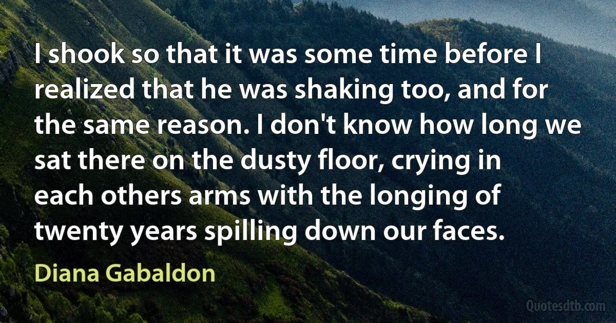 I shook so that it was some time before I realized that he was shaking too, and for the same reason. I don't know how long we sat there on the dusty floor, crying in each others arms with the longing of twenty years spilling down our faces. (Diana Gabaldon)