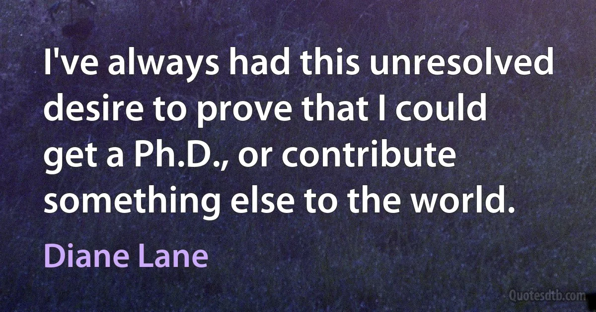 I've always had this unresolved desire to prove that I could get a Ph.D., or contribute something else to the world. (Diane Lane)