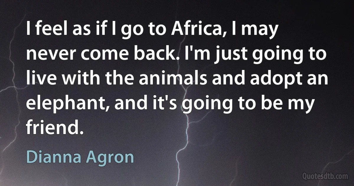 I feel as if I go to Africa, I may never come back. I'm just going to live with the animals and adopt an elephant, and it's going to be my friend. (Dianna Agron)