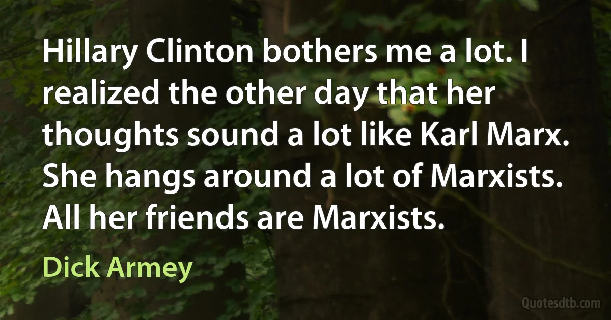 Hillary Clinton bothers me a lot. I realized the other day that her thoughts sound a lot like Karl Marx. She hangs around a lot of Marxists. All her friends are Marxists. (Dick Armey)