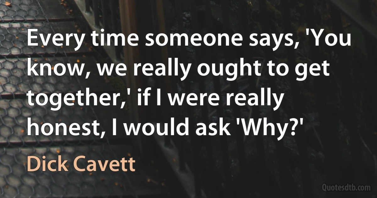 Every time someone says, 'You know, we really ought to get together,' if I were really honest, I would ask 'Why?' (Dick Cavett)