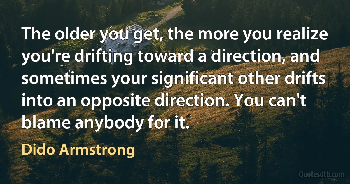 The older you get, the more you realize you're drifting toward a direction, and sometimes your significant other drifts into an opposite direction. You can't blame anybody for it. (Dido Armstrong)