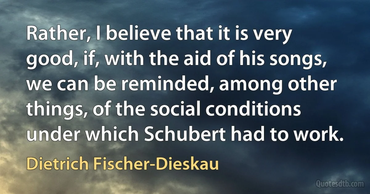 Rather, I believe that it is very good, if, with the aid of his songs, we can be reminded, among other things, of the social conditions under which Schubert had to work. (Dietrich Fischer-Dieskau)