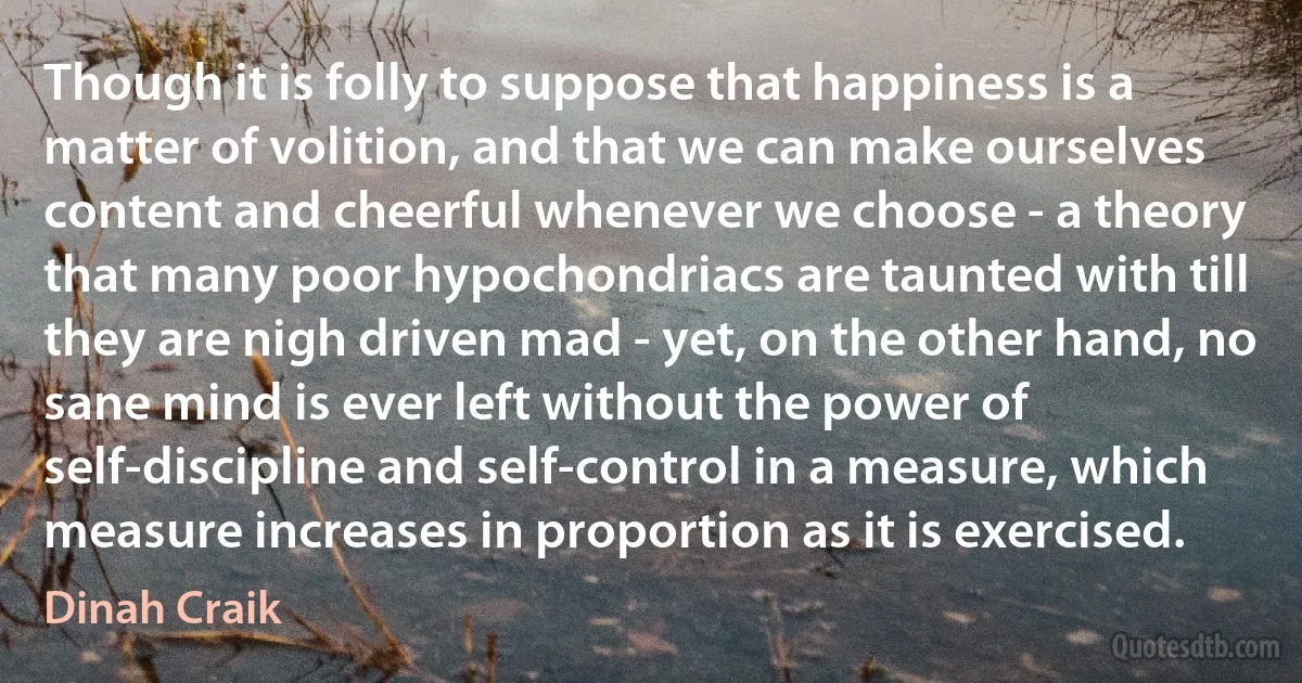 Though it is folly to suppose that happiness is a matter of volition, and that we can make ourselves content and cheerful whenever we choose - a theory that many poor hypochondriacs are taunted with till they are nigh driven mad - yet, on the other hand, no sane mind is ever left without the power of self-discipline and self-control in a measure, which measure increases in proportion as it is exercised. (Dinah Craik)