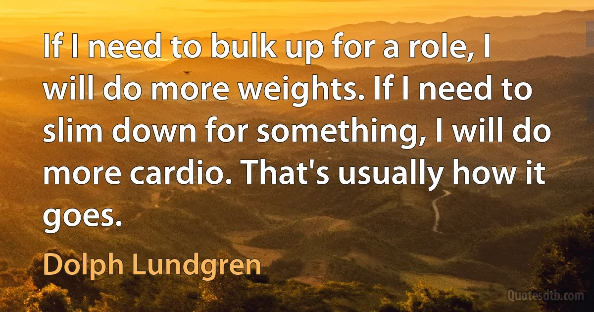 If I need to bulk up for a role, I will do more weights. If I need to slim down for something, I will do more cardio. That's usually how it goes. (Dolph Lundgren)