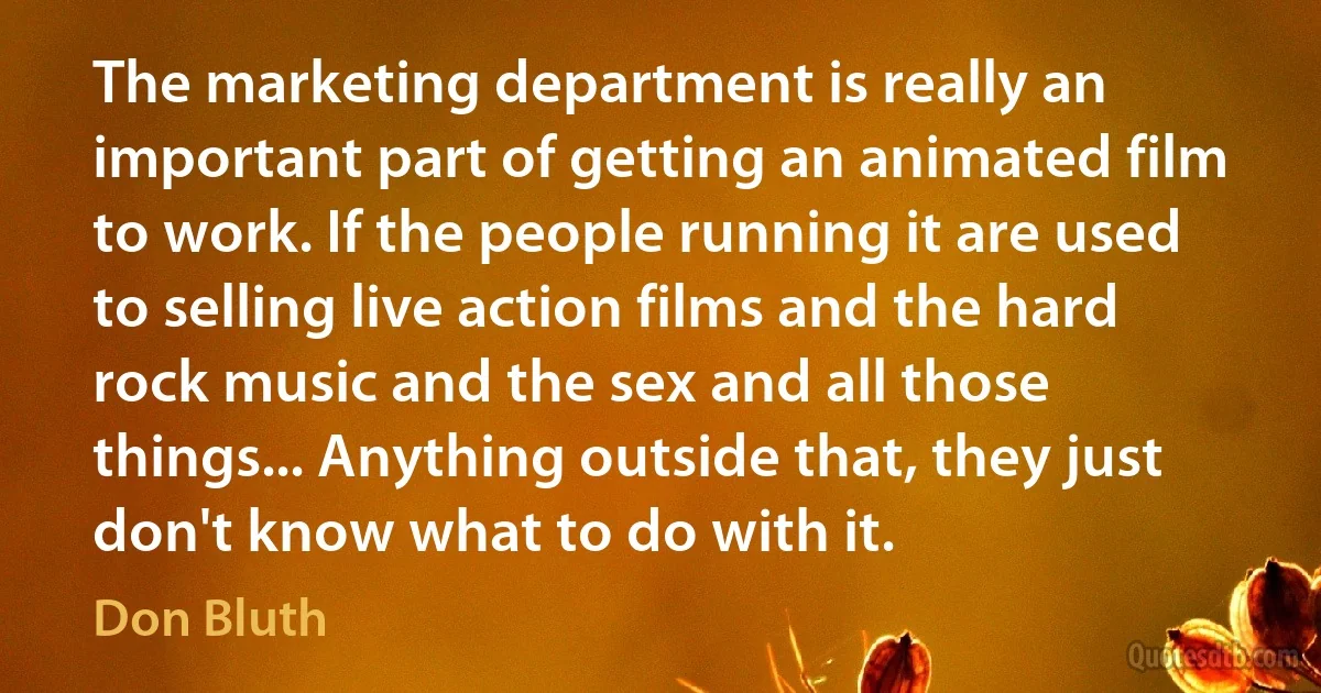 The marketing department is really an important part of getting an animated film to work. If the people running it are used to selling live action films and the hard rock music and the sex and all those things... Anything outside that, they just don't know what to do with it. (Don Bluth)